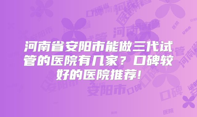 河南省安阳市能做三代试管的医院有几家？口碑较好的医院推荐!