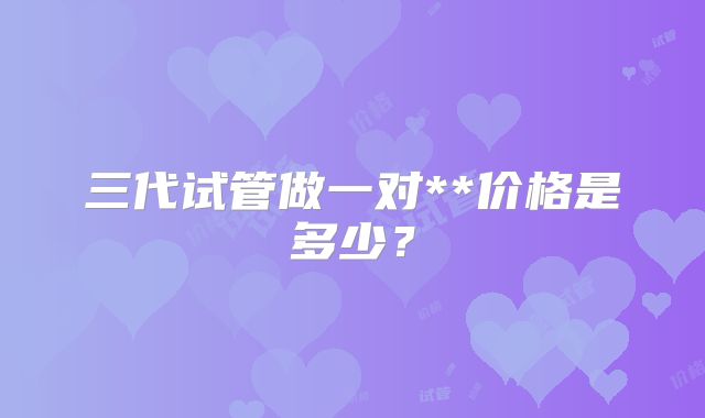 三代试管做一对**价格是多少？