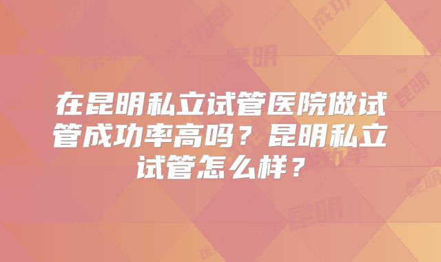 在昆明私立试管医院做试管成功率高吗？昆明私立试管怎么样？