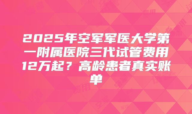 2025年空军军医大学第一附属医院三代试管费用12万起？高龄患者真实账单