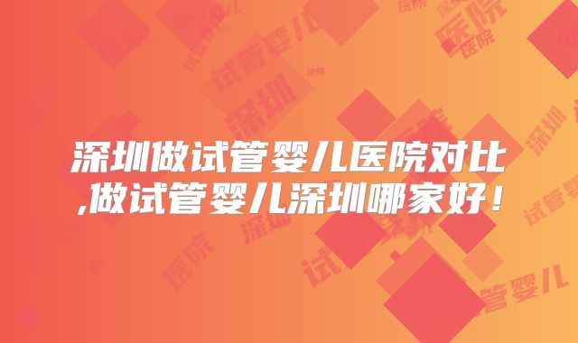深圳做试管婴儿医院对比,做试管婴儿深圳哪家好！