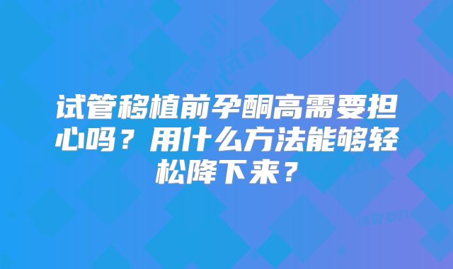 试管移植前孕酮高需要担心吗?用什么方法能够轻松降下来?