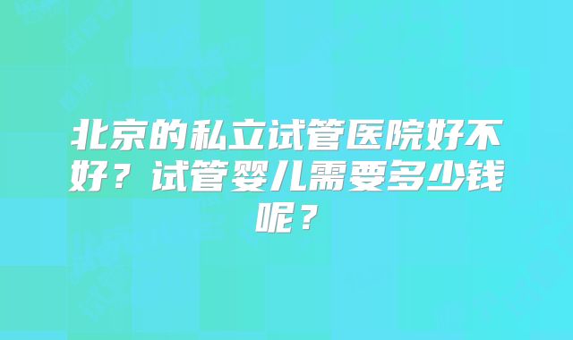 北京的私立试管医院好不好？试管婴儿需要多少钱呢？