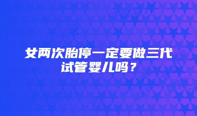 女两次胎停一定要做三代试管婴儿吗?