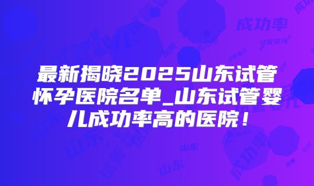 最新揭晓2025山东试管怀孕医院名单_山东试管婴儿成功率高的医院！