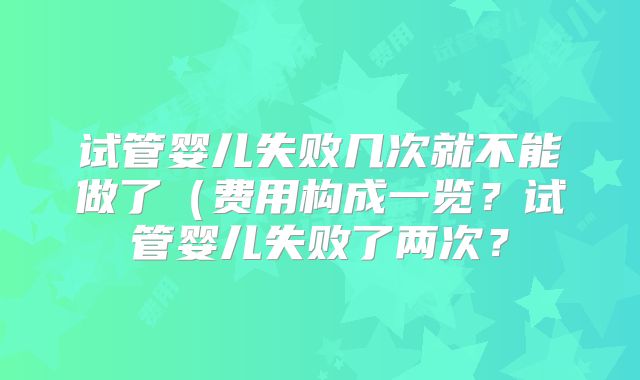 试管婴儿失败几次就不能做了（费用构成一览？试管婴儿失败了两次？