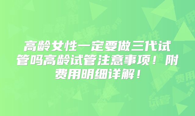 高龄女性一定要做三代试管吗高龄试管注意事项!附费用明细详解!