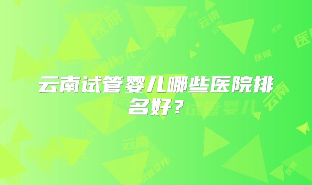 云南试管婴儿哪些医院排名好？