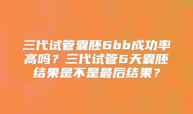三代试管囊胚6bb成功率高吗?三代试管6天囊胚结果是不是最后结果?