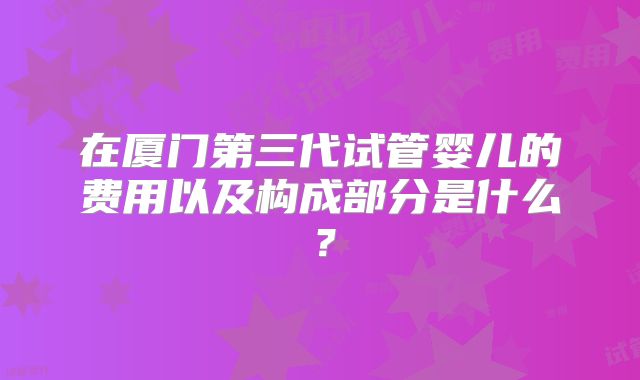 在厦门第三代试管婴儿的费用以及构成部分是什么?