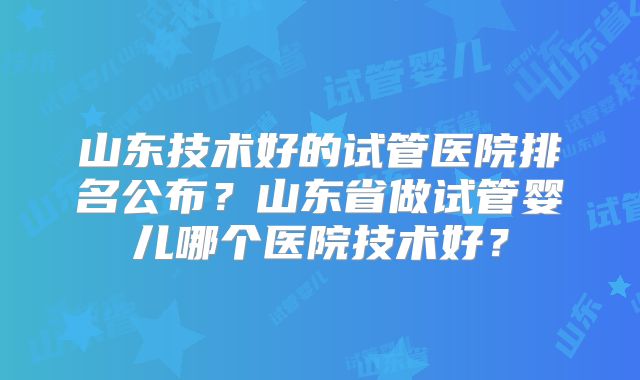 山东技术好的试管医院排名公布?山东省做试管婴儿哪个医院技术好?