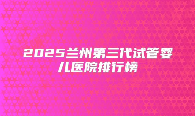 2025兰州第三代试管婴儿医院排行榜