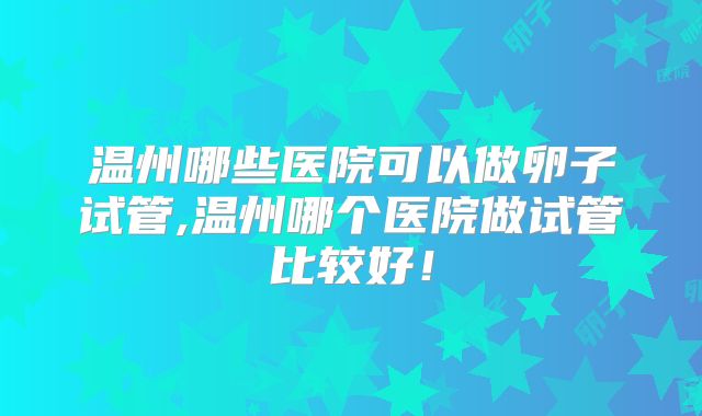 温州哪些医院可以做卵子试管,温州哪个医院做试管比较好！