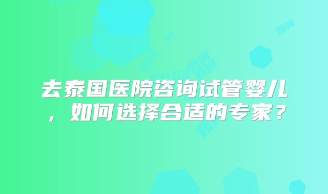 去泰国医院咨询试管婴儿，如何选择合适的专家？