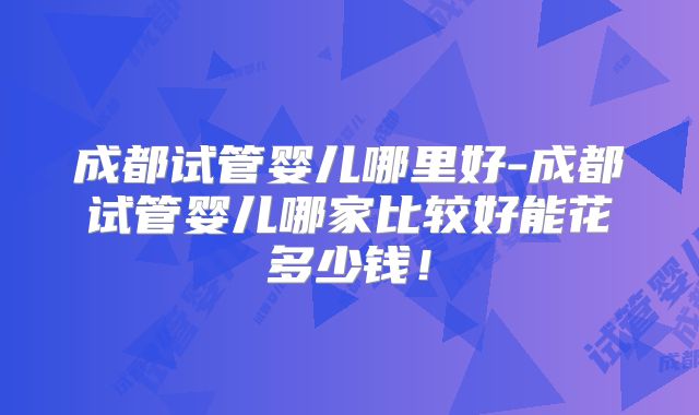 成都试管婴儿哪里好-成都试管婴儿哪家比较好能花多少钱！