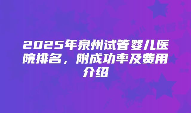 2025年泉州试管婴儿医院排名,附成功率及费用介绍