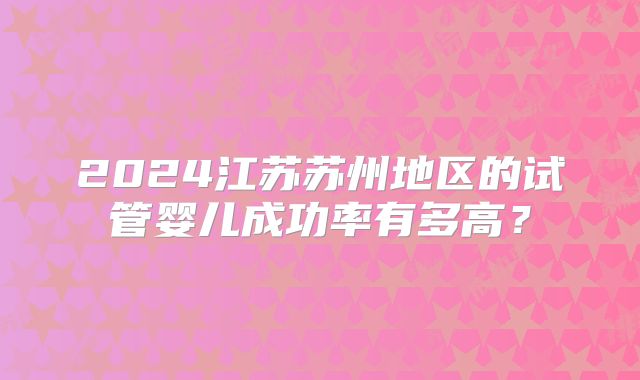 2024江苏苏州地区的试管婴儿成功率有多高？