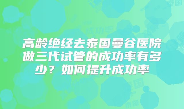 高龄绝经去泰国曼谷医院做三代试管的成功率有多少？如何提升成功率