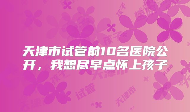 天津市试管前10名医院公开，我想尽早点怀上孩子
