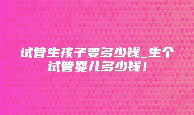 试管生孩子要多少钱_生个试管婴儿多少钱！