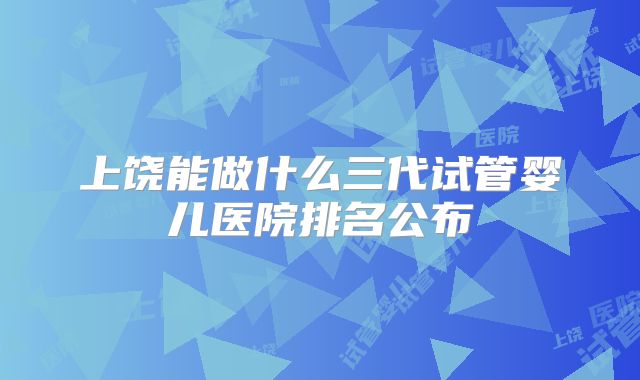 上饶能做什么三代试管婴儿医院排名公布