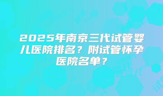 2025年南京三代试管婴儿医院排名?附试管怀孕医院名单?