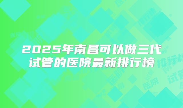 2025年南昌可以做三代试管的医院最新排行榜