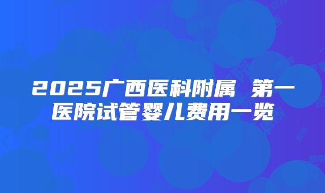 2025广西医科附属 第一医院试管婴儿费用一览