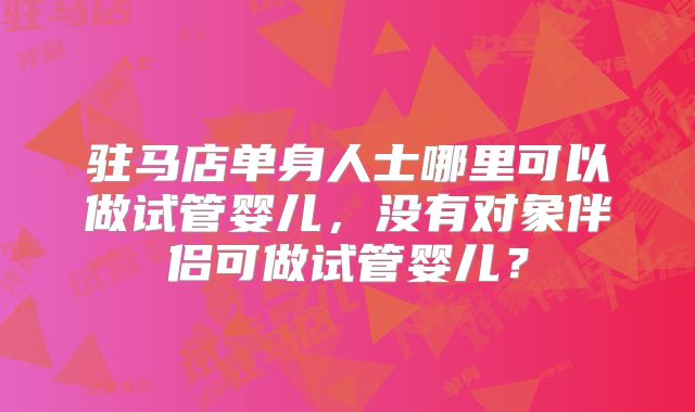 驻马店单身人士哪里可以做试管婴儿，没有对象伴侣可做试管婴儿？