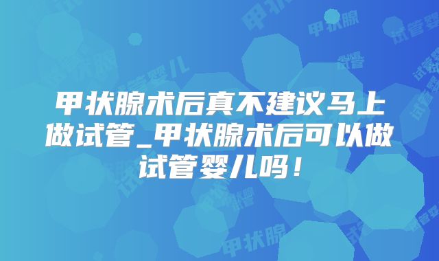 甲状腺术后真不建议马上做试管_甲状腺术后可以做试管婴儿吗！