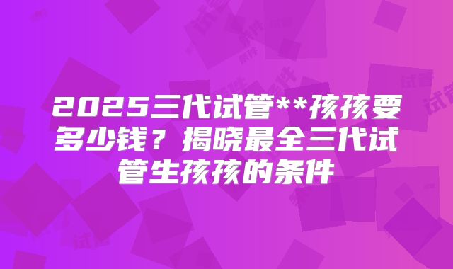 2025三代试管**孩孩要多少钱？揭晓最全三代试管生孩孩的条件
