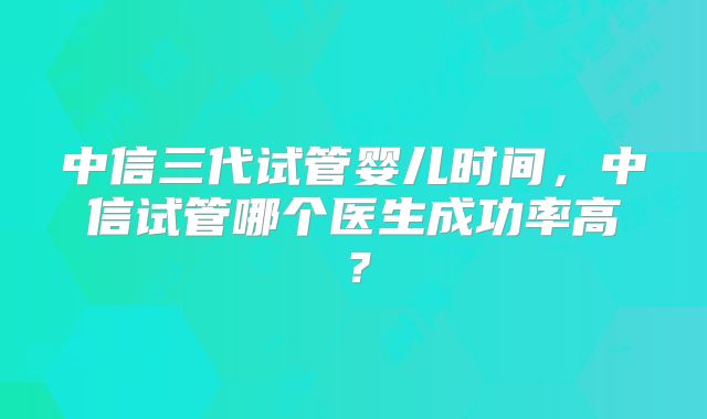 中信三代试管婴儿时间，中信试管哪个医生成功率高？