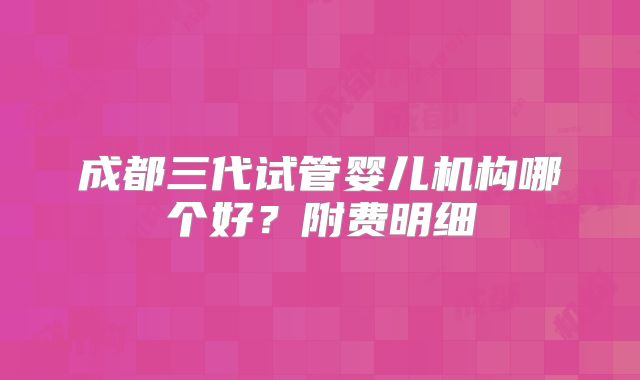成都三代试管婴儿机构哪个好？附费明细