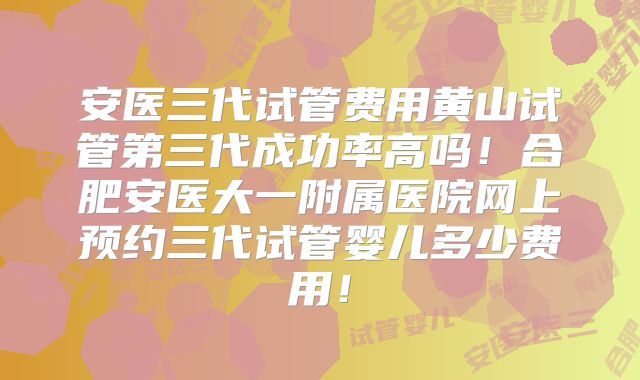 安医三代试管费用黄山试管第三代成功率高吗!合肥安医大一附属医院网上预约三代试管婴儿多少费用!
