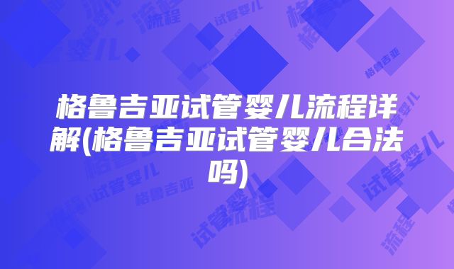格鲁吉亚试管婴儿流程详解(格鲁吉亚试管婴儿合法吗)