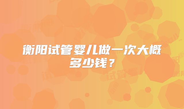 衡阳试管婴儿做一次大概多少钱？