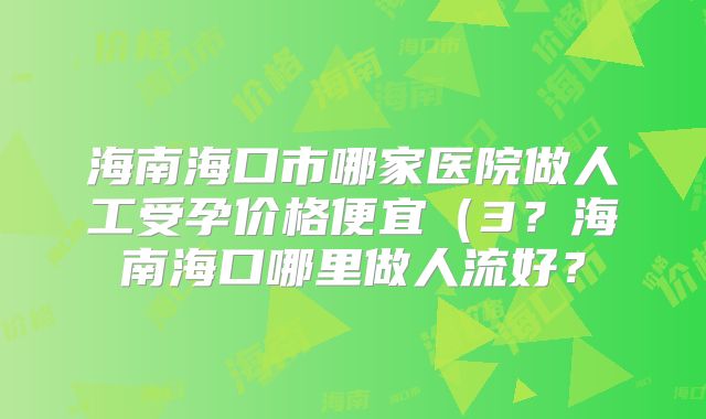 海南海口市哪家医院做人工受孕价格便宜（3？海南海口哪里做人流好？