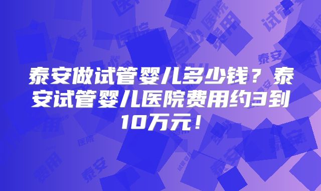 泰安做试管婴儿多少钱？泰安试管婴儿医院费用约3到10万元！