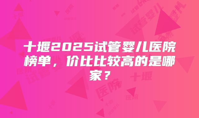 十堰2025试管婴儿医院榜单,价比比较高的是哪家?