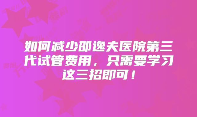 如何减少邵逸夫医院第三代试管费用,只需要学习这三招即可!