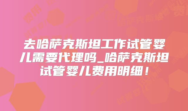 去哈萨克斯坦工作试管婴儿需要代理吗_哈萨克斯坦试管婴儿费用明细!
