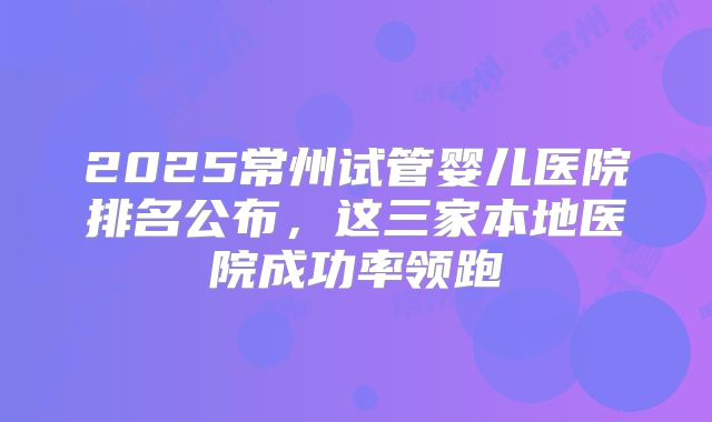 2025常州试管婴儿医院排名公布，这三家本地医院成功率领跑