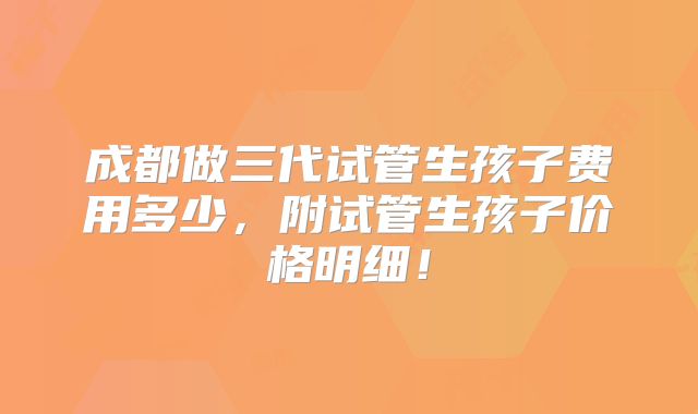 成都做三代试管生孩子费用多少,附试管生孩子价格明细!
