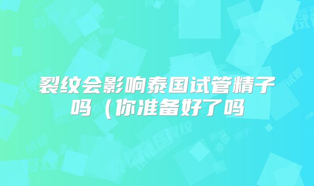 裂纹会影响泰国试管精子吗（你准备好了吗