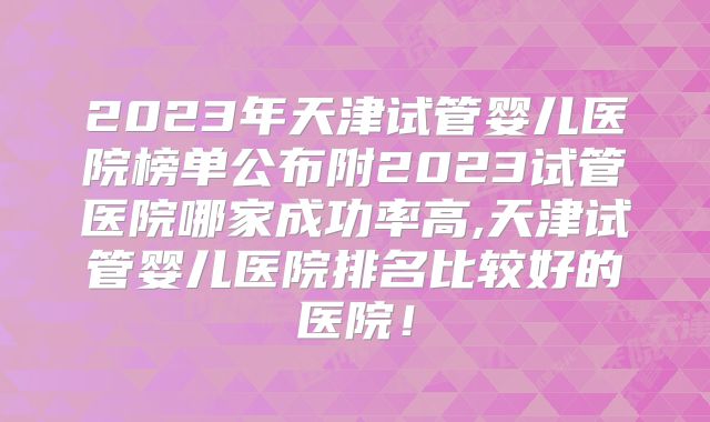 2023年天津试管婴儿医院榜单公布附2023试管医院哪家成功率高,天津试管婴儿医院排名比较好的医院！