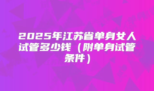 2025年江苏省单身女人试管多少钱(附单身试管条件)