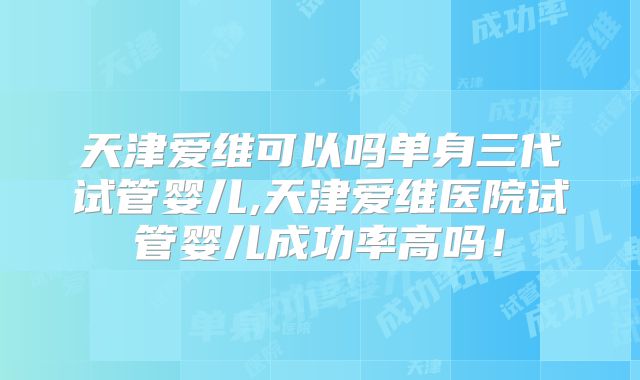 天津爱维可以吗单身三代试管婴儿,天津爱维医院试管婴儿成功率高吗!