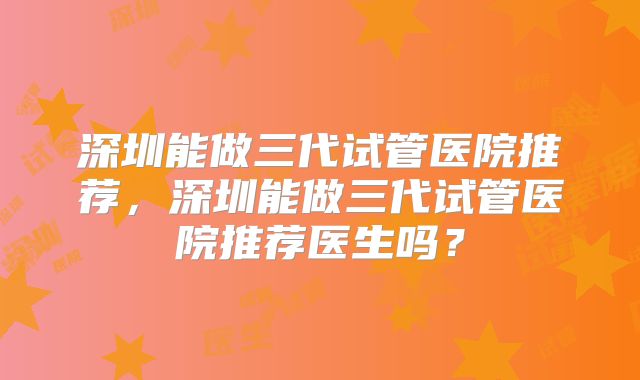 深圳能做三代试管医院推荐,深圳能做三代试管医院推荐医生吗?