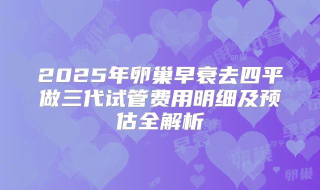 2025年卵巢早衰去四平做三代试管费用明细及预估全解析