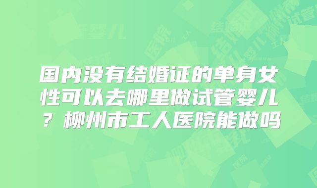 国内没有结婚证的单身女性可以去哪里做试管婴儿?柳州市工人医院能做吗